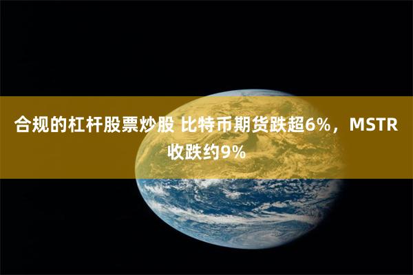 合规的杠杆股票炒股 比特币期货跌超6%，MSTR收跌约9%