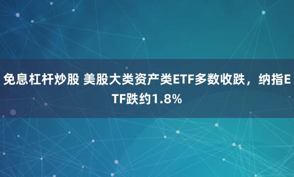 免息杠杆炒股 美股大类资产类ETF多数收跌，纳指ETF跌约1.8%