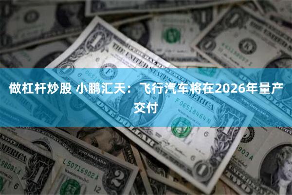 做杠杆炒股 小鹏汇天：飞行汽车将在2026年量产交付