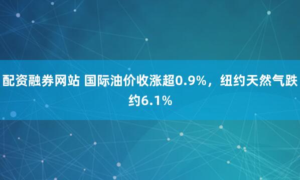 配资融券网站 国际油价收涨超0.9%，纽约天然气跌约6.1%