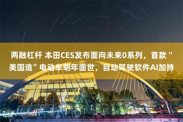 两融杠杆 本田CES发布面向未来0系列，首款“美国造”电动车明年面世，自动驾驶软件AI加持