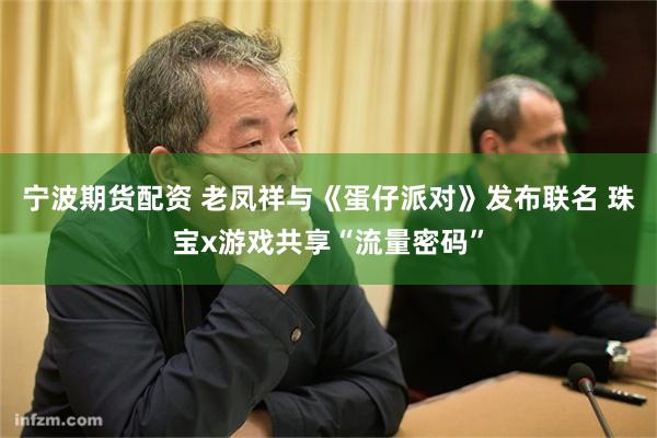 宁波期货配资 老凤祥与《蛋仔派对》发布联名 珠宝x游戏共享“流量密码”