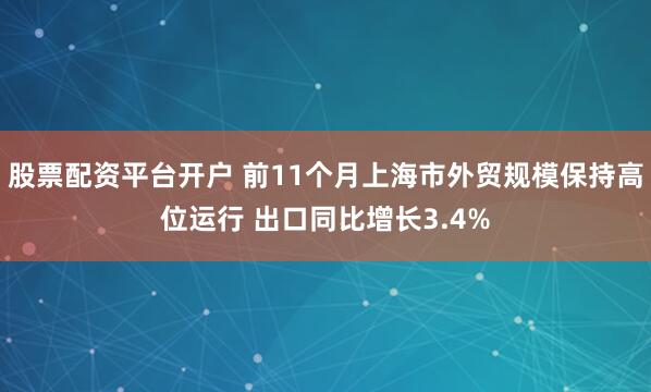 股票配资平台开户 前11个月上海市外贸规模保持高位运行 出口同比增长3.4%