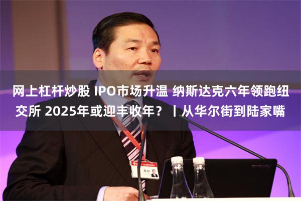 网上杠杆炒股 IPO市场升温 纳斯达克六年领跑纽交所 2025年或迎丰收年？丨从华尔街到陆家嘴