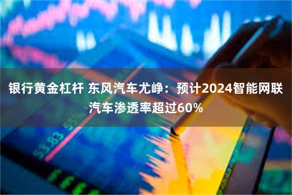 银行黄金杠杆 东风汽车尤峥：预计2024智能网联汽车渗透率超过60%