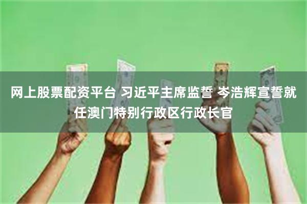 网上股票配资平台 习近平主席监誓 岑浩辉宣誓就任澳门特别行政区行政长官