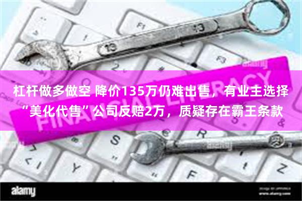 杠杆做多做空 降价135万仍难出售，有业主选择“美化代售”公司反赔2万，质疑存在霸王条款