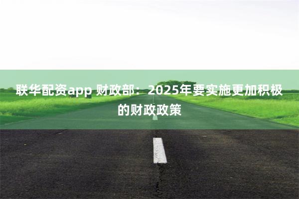 联华配资app 财政部：2025年要实施更加积极的财政政策