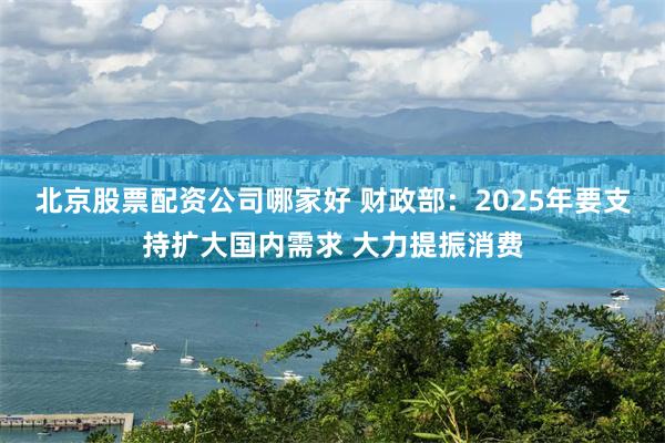 北京股票配资公司哪家好 财政部：2025年要支持扩大国内需求 大力提振消费