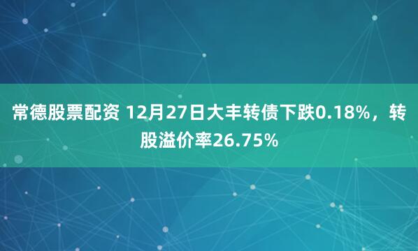 常德股票配资 12月27日大丰转债下跌0.18%，转股溢价率26.75%