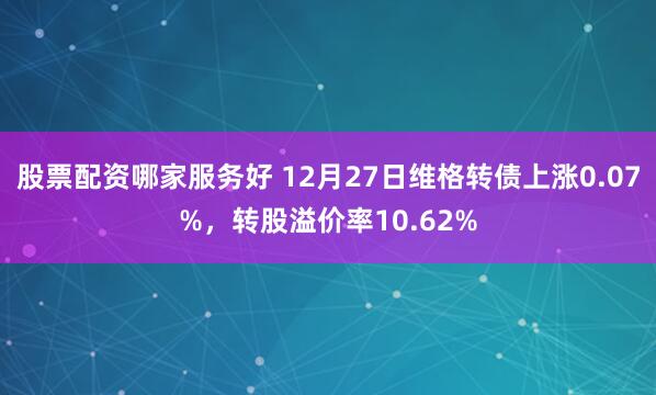 股票配资哪家服务好 12月27日维格转债上涨0.07%，转股溢价率10.62%