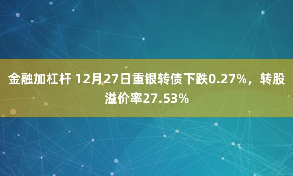 金融加杠杆 12月27日重银转债下跌0.27%，转股溢价率27.53%