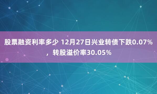 股票融资利率多少 12月27日兴业转债下跌0.07%，转股溢价率30.05%