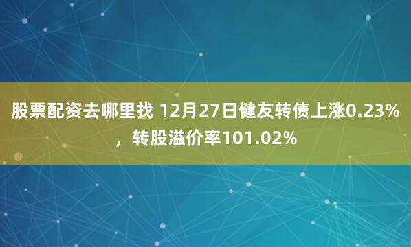 股票配资去哪里找 12月27日健友转债上涨0.23%，转股溢价率101.02%