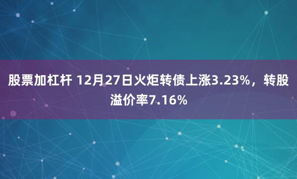 股票加杠杆 12月27日火炬转债上涨3.23%，转股溢价率7.16%