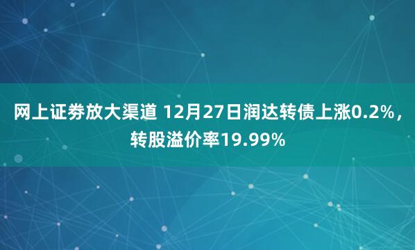 网上证劵放大渠道 12月27日润达转债上涨0.2%，转股溢价率19.99%