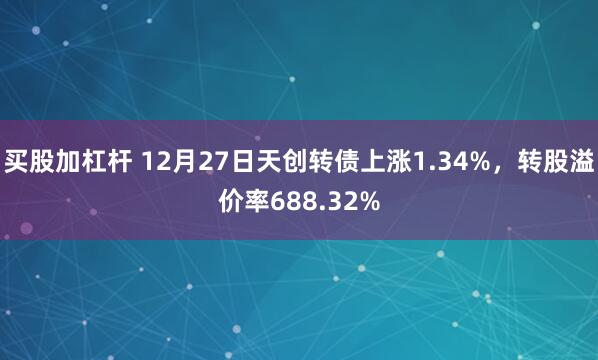 买股加杠杆 12月27日天创转债上涨1.34%，转股溢价率688.32%