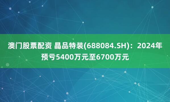 澳门股票配资 晶品特装(688084.SH)：2024年预亏5400万元至6700万元