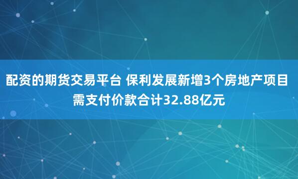 配资的期货交易平台 保利发展新增3个房地产项目 需支付价款合计32.88亿元