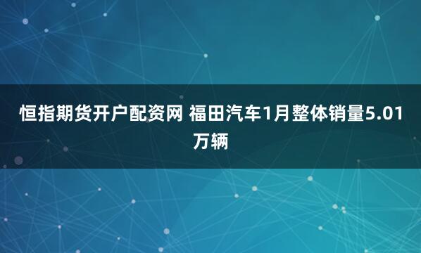 恒指期货开户配资网 福田汽车1月整体销量5.01万辆