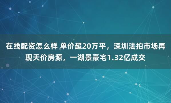 在线配资怎么样 单价超20万平，深圳法拍市场再现天价房源，一湖景豪宅1.32亿成交