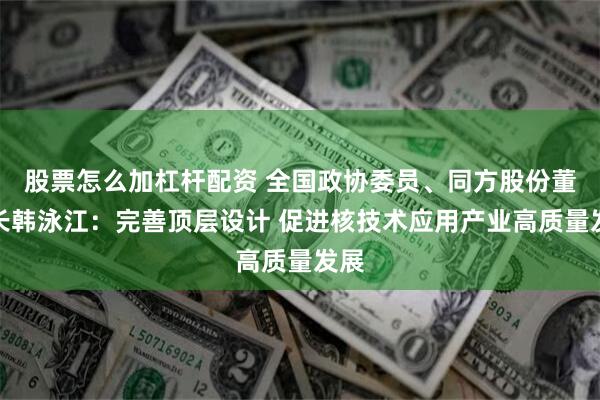 股票怎么加杠杆配资 全国政协委员、同方股份董事长韩泳江：完善顶层设计 促进核技术应用产业高质量发展