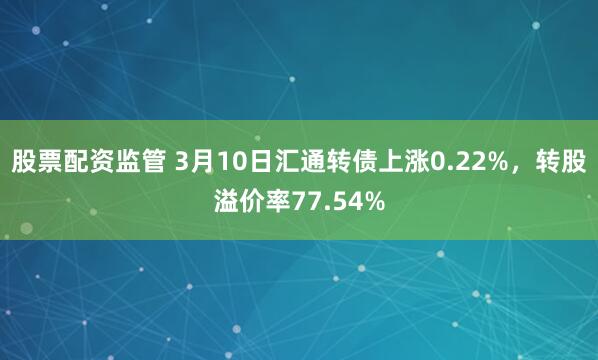 股票配资监管 3月10日汇通转债上涨0.22%，转股溢价率77.54%