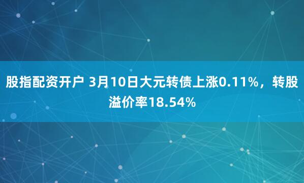 股指配资开户 3月10日大元转债上涨0.11%，转股溢价率18.54%