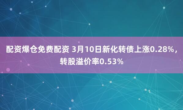 配资爆仓免费配资 3月10日新化转债上涨0.28%，转股溢价率0.53%