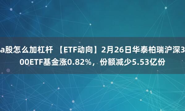 a股怎么加杠杆 【ETF动向】2月26日华泰柏瑞沪深300ETF基金涨0.82%,份额减少5.53亿份