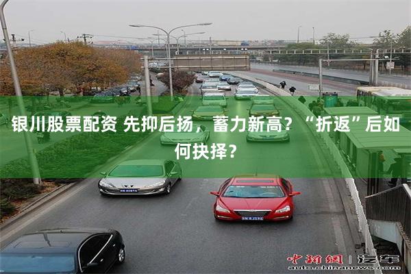 银川股票配资 先抑后扬，蓄力新高？“折返”后如何抉择？