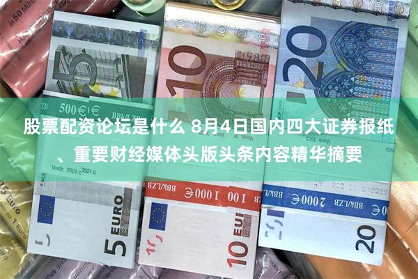 股票配资论坛是什么 8月4日国内四大证券报纸、重要财经媒体头版头条内容精华摘要
