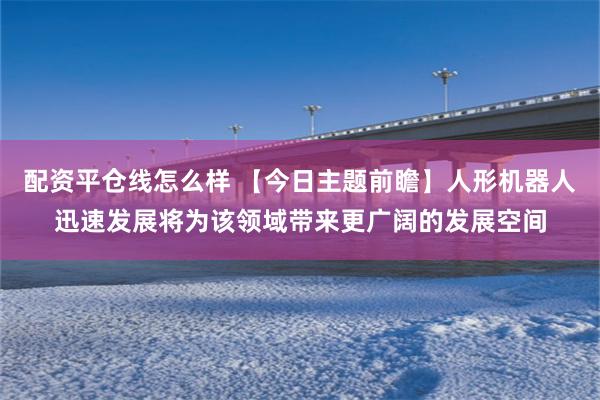 配资平仓线怎么样 【今日主题前瞻】人形机器人迅速发展将为该领域带来更广阔的发展空间