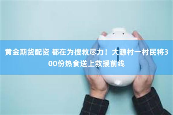 黄金期货配资 都在为搜救尽力！大源村一村民将300份热食送上救援前线