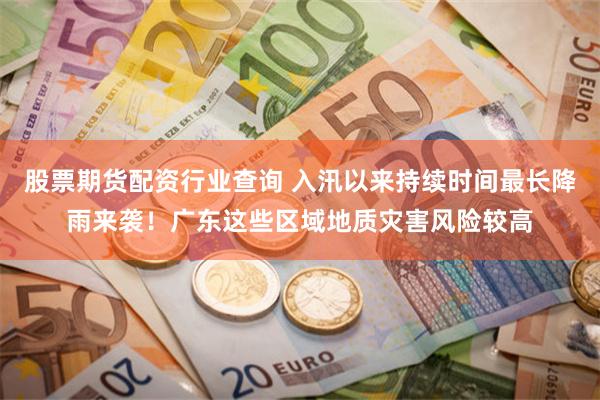 股票期货配资行业查询 入汛以来持续时间最长降雨来袭！广东这些区域地质灾害风险较高