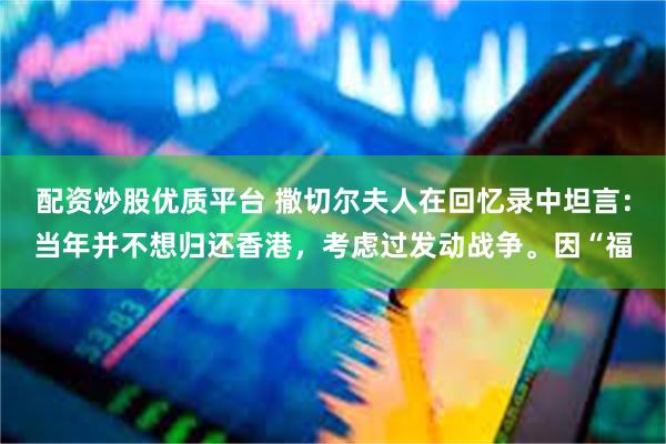 配资炒股优质平台 撒切尔夫人在回忆录中坦言：当年并不想归还香港，考虑过发动战争。因“福